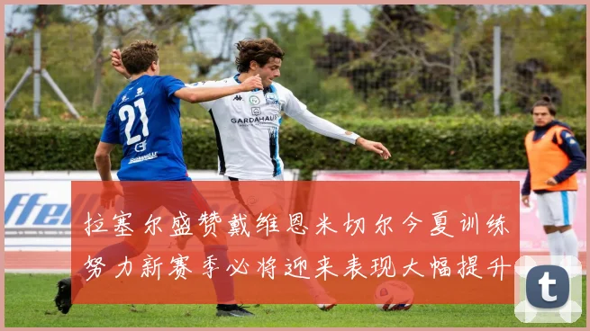 拉塞尔盛赞戴维恩米切尔今夏训练努力新赛季必将迎来表现大幅提升