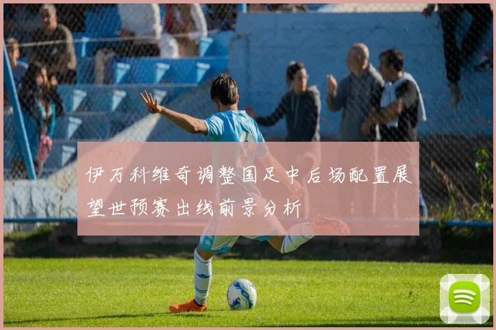 伊万科维奇调整国足中后场配置展望世预赛出线前景分析