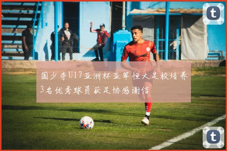 国少夺U17亚洲杯亚军恒大足校培养3名优秀球员获足协感谢信