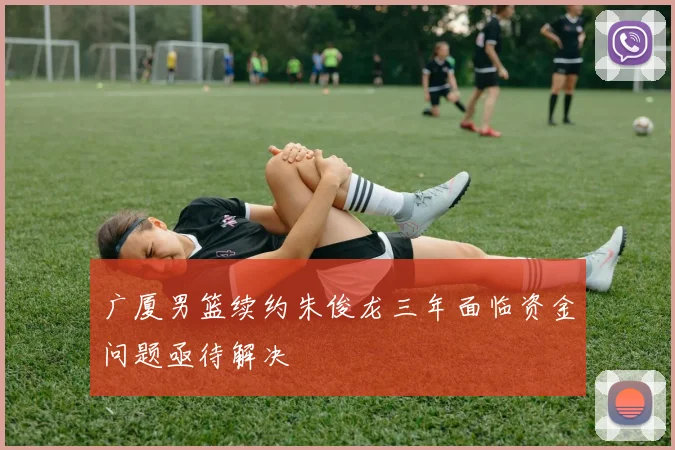广厦男篮续约朱俊龙三年面临资金问题亟待解决