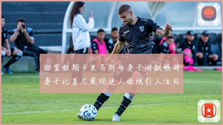 甜蜜假期卡里乌斯与妻子游艇畅游妻子比基尼展现迷人曲线引人注目