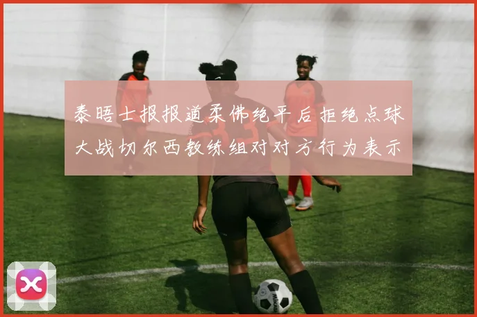 泰晤士报报道柔佛绝平后拒绝点球大战切尔西教练组对对方行为表示不满