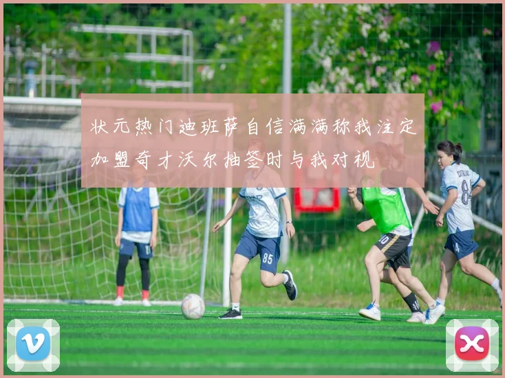 状元热门迪班萨自信满满称我注定加盟奇才沃尔抽签时与我对视