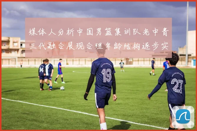 媒体人分析中国男篮集训队老中青三代融合展现合理年龄结构逐步实现换血