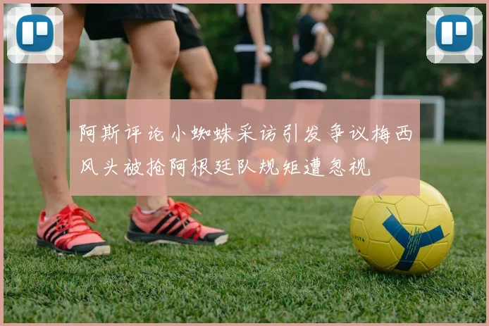 阿斯评论小蜘蛛采访引发争议梅西风头被抢阿根廷队规矩遭忽视