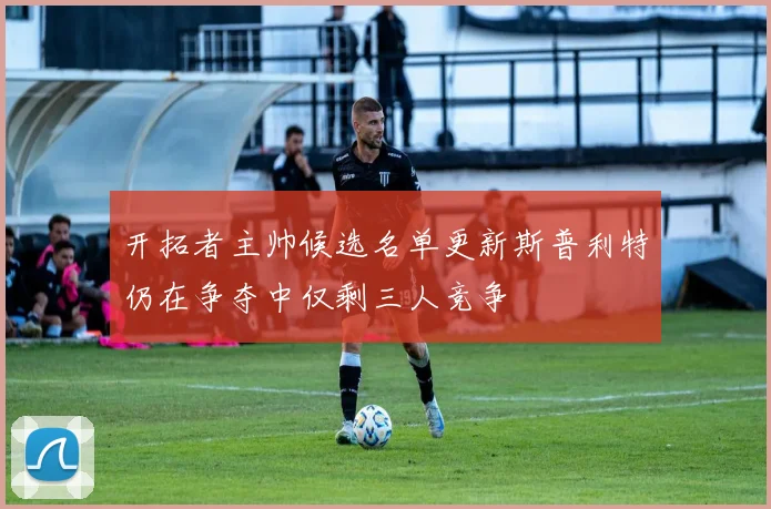 开拓者主帅候选名单更新斯普利特仍在争夺中仅剩三人竞争