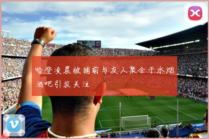 哈登凌晨被捕前与友人聚会于水烟酒吧引发关注