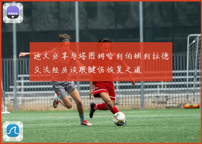 迪文分享与塔图姆哈利伯顿利拉德交流经历谈跟腱伤恢复之道