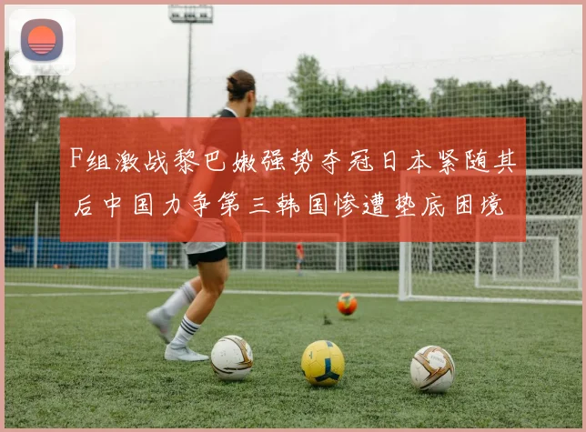 F组激战黎巴嫩强势夺冠日本紧随其后中国力争第三韩国惨遭垫底困境