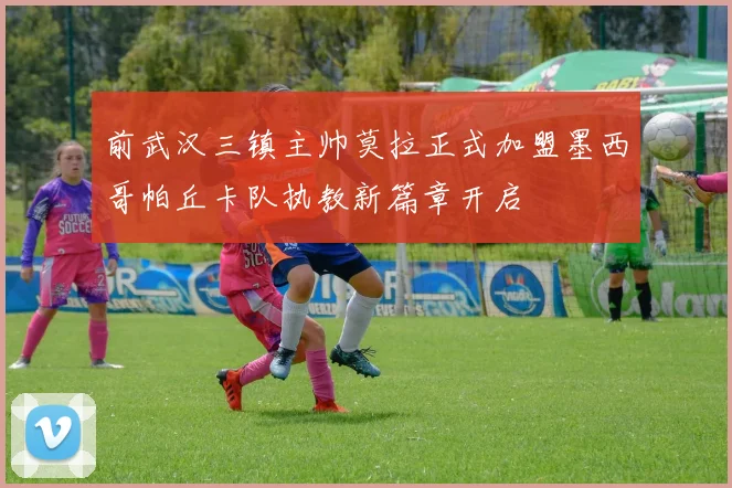 前武汉三镇主帅莫拉正式加盟墨西哥帕丘卡队执教新篇章开启