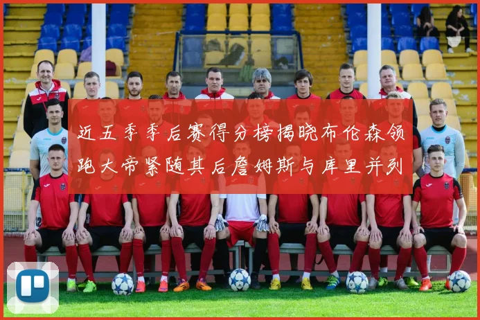 近五季季后赛得分榜揭晓布伦森领跑大帝紧随其后詹姆斯与库里并列第四