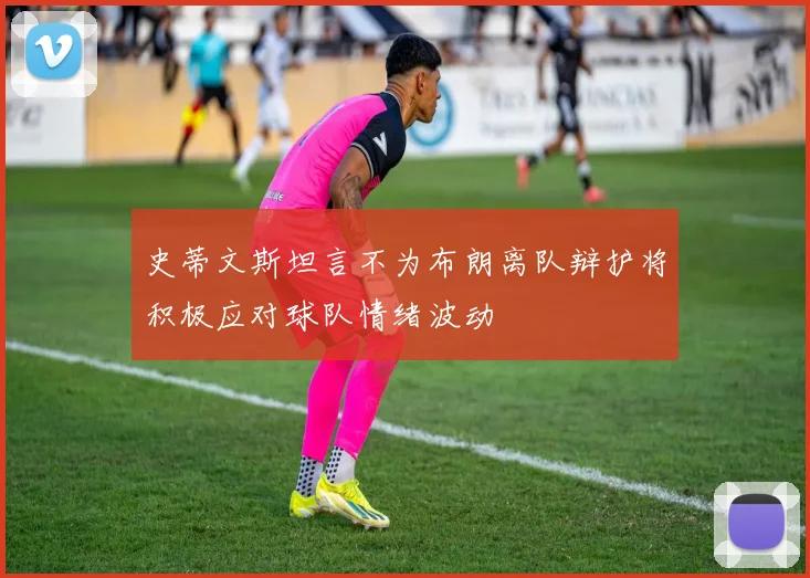 史蒂文斯坦言不为布朗离队辩护将积极应对球队情绪波动