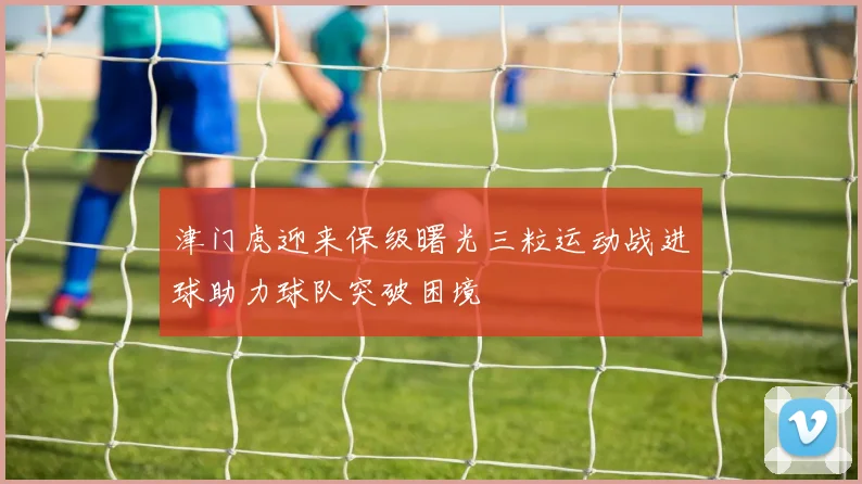 津门虎迎来保级曙光三粒运动战进球助力球队突破困境