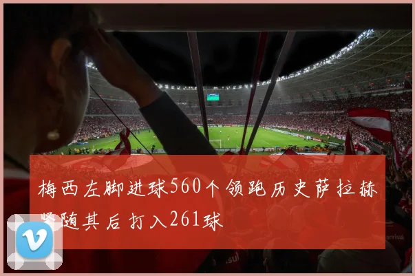 梅西左脚进球560个领跑历史萨拉赫紧随其后打入261球