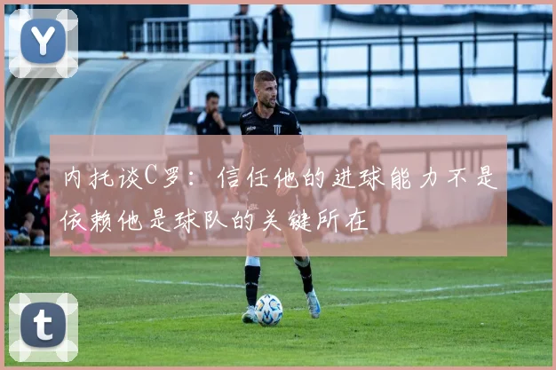 内托谈C罗:信任他的进球能力不是依赖他是球队的关键所在