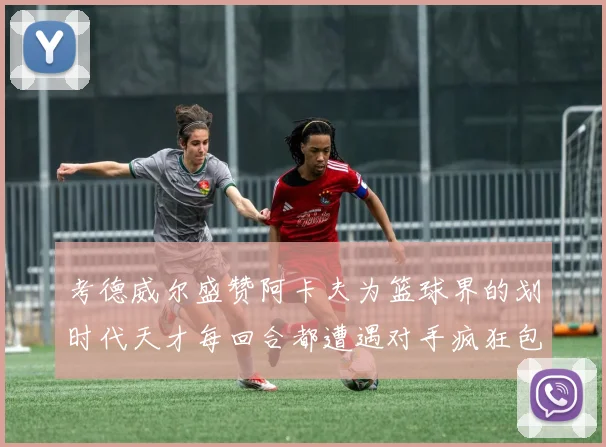 考德威尔盛赞阿卡夫为篮球界的划时代天才每回合都遭遇对手疯狂包夹挑战