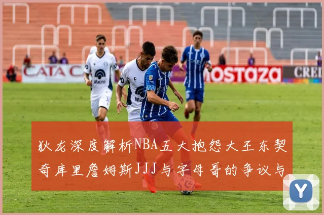狄龙深度解析NBA五大抱怨大王东契奇库里詹姆斯JJJ与字母哥的争议与影响