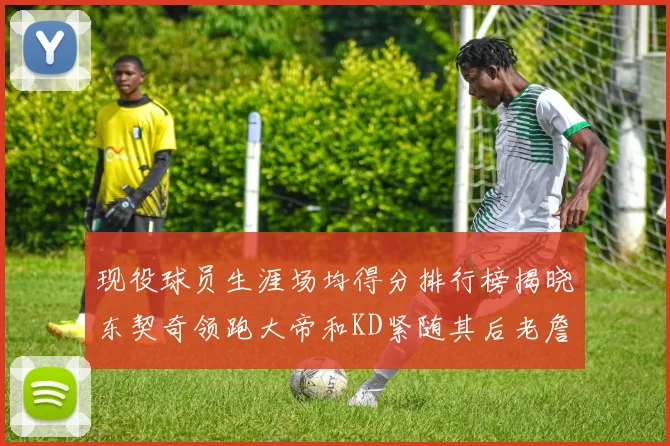 现役球员生涯场均得分排行榜揭晓东契奇领跑大帝和KD紧随其后老詹位居第四