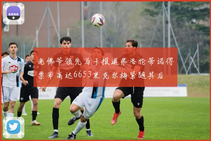老佛爷领先马卡报道弗洛伦蒂诺得票率高达6653里克尔梅紧随其后