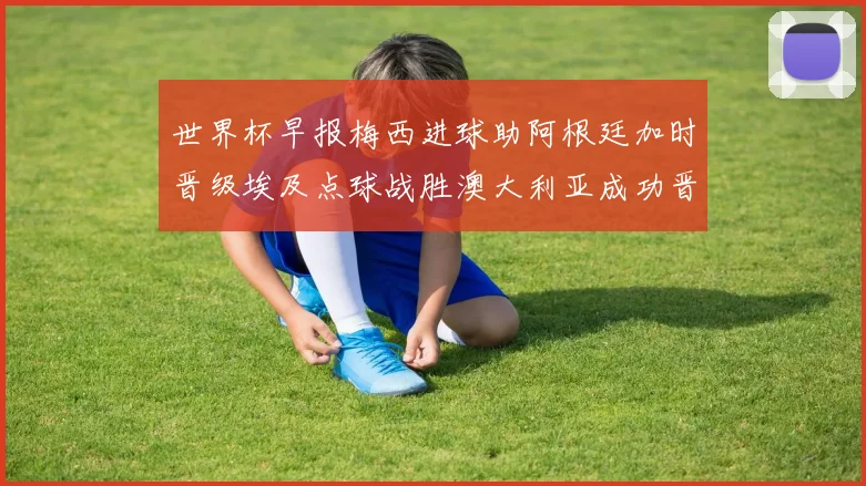 世界杯早报梅西进球助阿根廷加时晋级埃及点球战胜澳大利亚成功晋级