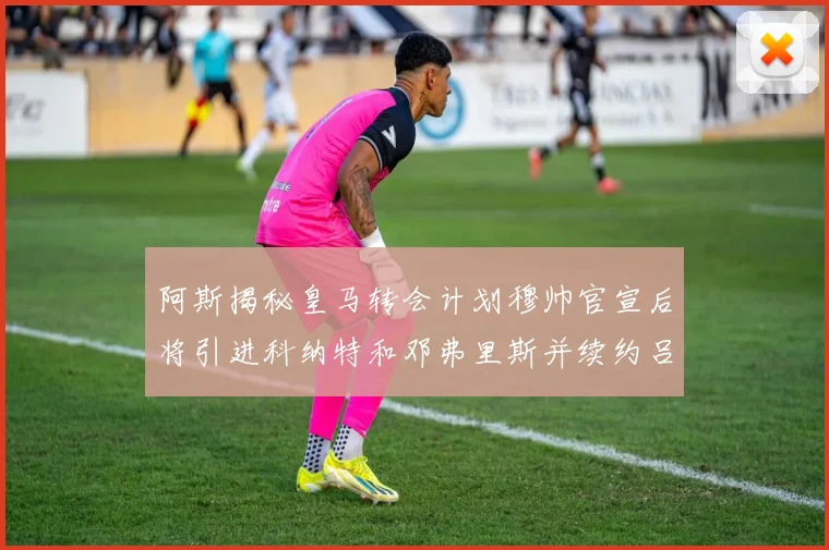阿斯揭秘皇马转会计划穆帅官宣后将引进科纳特和邓弗里斯并续约吕迪格