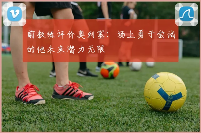 前教练评价奥利塞：场上勇于尝试的他未来潜力无限